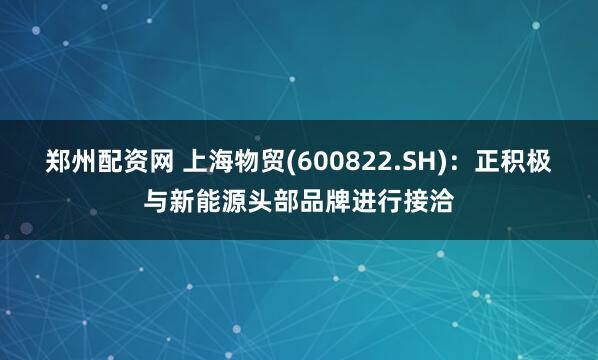 郑州配资网 上海物贸(600822.SH)：正积极与新能源头部品牌进行接洽