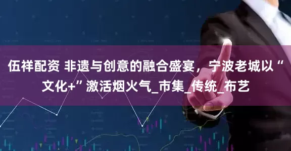 伍祥配资 非遗与创意的融合盛宴，宁波老城以“文化+”激活烟火气_市集_传统_布艺