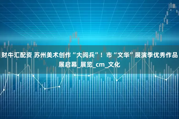 财牛汇配资 苏州美术创作“大阅兵”！市“文华”展演季优秀作品展启幕_展览_cm_文化