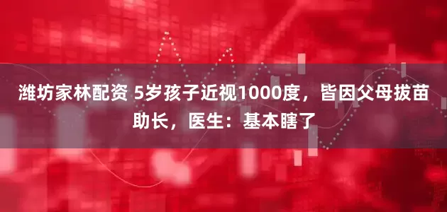 潍坊家林配资 5岁孩子近视1000度，皆因父母拔苗助长，医生：基本瞎了