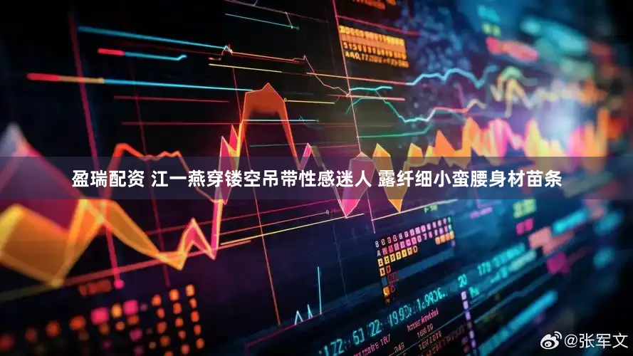 盈瑞配资 江一燕穿镂空吊带性感迷人 露纤细小蛮腰身材苗条