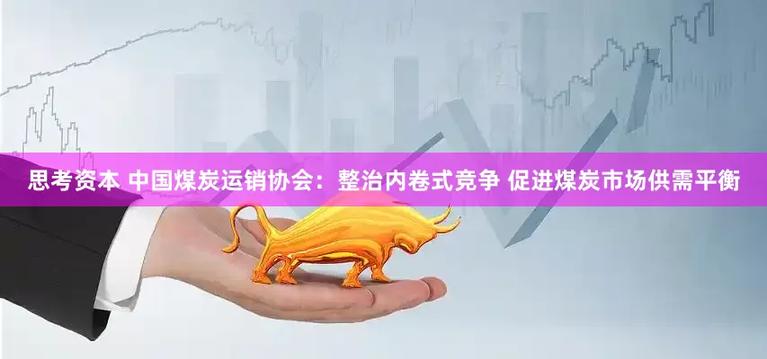 思考资本 中国煤炭运销协会：整治内卷式竞争 促进煤炭市场供需平衡