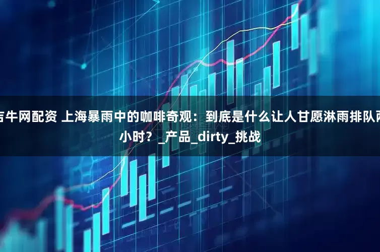 吉牛网配资 上海暴雨中的咖啡奇观：到底是什么让人甘愿淋雨排队两小时？_产品_dirty_挑战