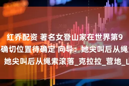 红乔配资 著名女登山家在世界第9高峰坠亡，遗体确切位置待确定 向导：她尖叫后从绳索滚落_克拉拉_营地_山峰