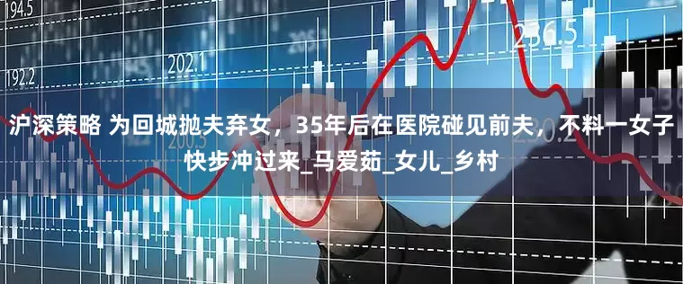 沪深策略 为回城抛夫弃女，35年后在医院碰见前夫，不料一女子快步冲过来_马爱茹_女儿_乡村
