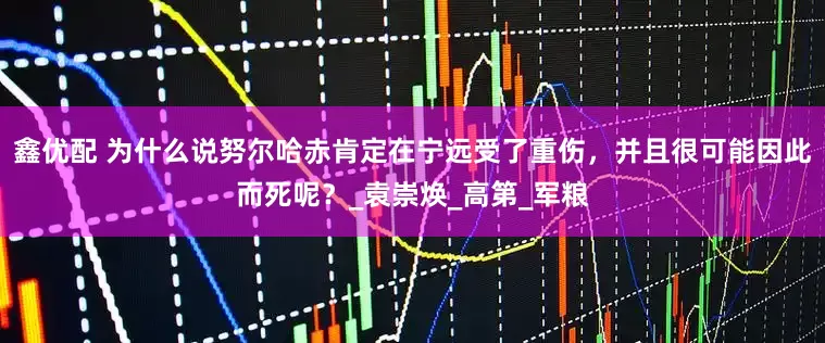 鑫优配 为什么说努尔哈赤肯定在宁远受了重伤，并且很可能因此而死呢？_袁崇焕_高第_军粮