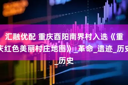 汇融优配 重庆酉阳南界村入选《重庆红色美丽村庄地图》_革命_遗迹_历史