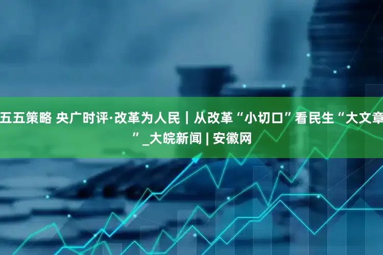 五五策略 央广时评·改革为人民｜从改革“小切口”看民生“大文章”_大皖新闻 | 安徽网