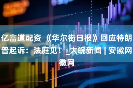 亿富道配资 《华尔街日报》回应特朗普起诉：法庭见！_大皖新闻 | 安徽网