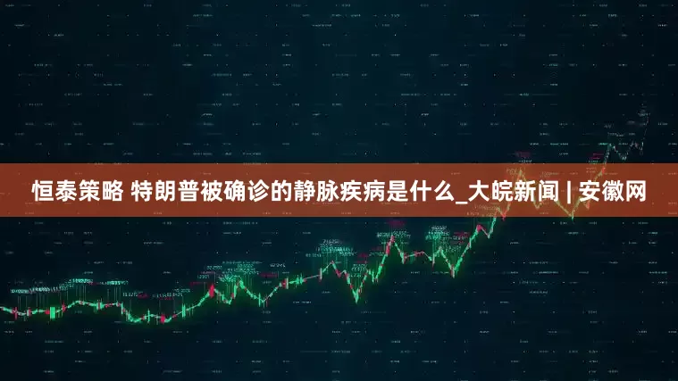 恒泰策略 特朗普被确诊的静脉疾病是什么_大皖新闻 | 安徽网