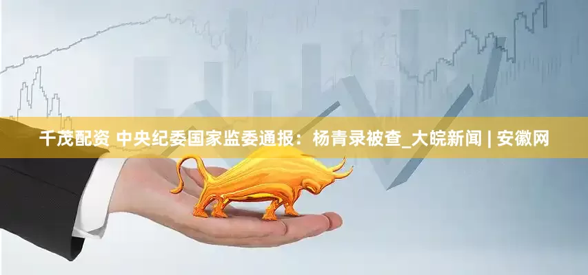 千茂配资 中央纪委国家监委通报：杨青录被查_大皖新闻 | 安徽网