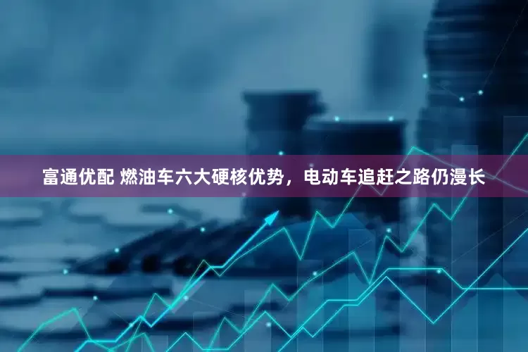 富通优配 燃油车六大硬核优势，电动车追赶之路仍漫长