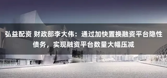弘益配资 财政部李大伟：通过加快置换融资平台隐性债务，实现融资平台数量大幅压减