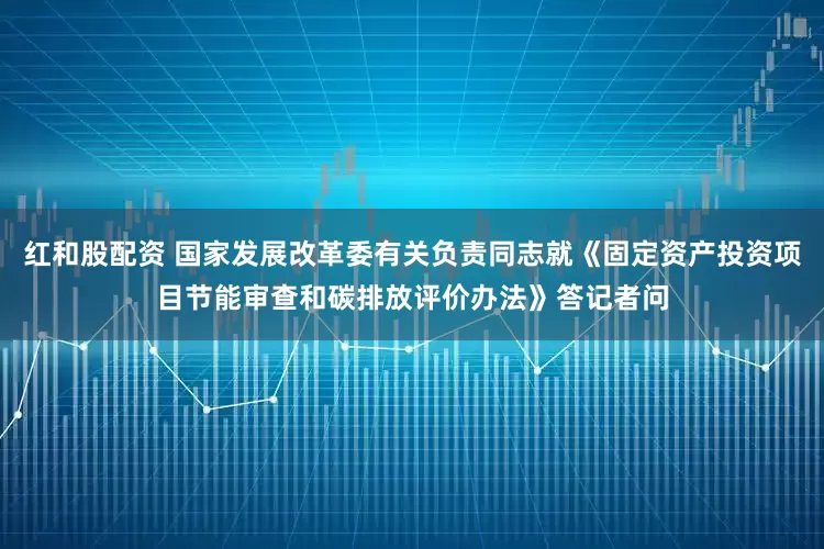 红和股配资 国家发展改革委有关负责同志就《固定资产投资项目节能审查和碳排放评价办法》答记者问
