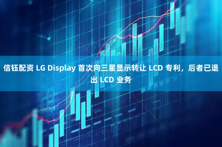 信钰配资 LG Display 首次向三星显示转让 LCD 专利，后者已退出 LCD 业务