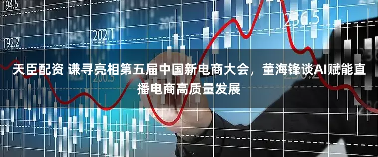 天臣配资 谦寻亮相第五届中国新电商大会，董海锋谈AI赋能直播电商高质量发展