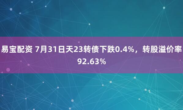 易宝配资 7月31日天23转债下跌0.4%，转股溢价率92.63%