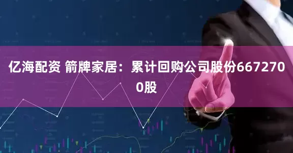 亿海配资 箭牌家居：累计回购公司股份6672700股