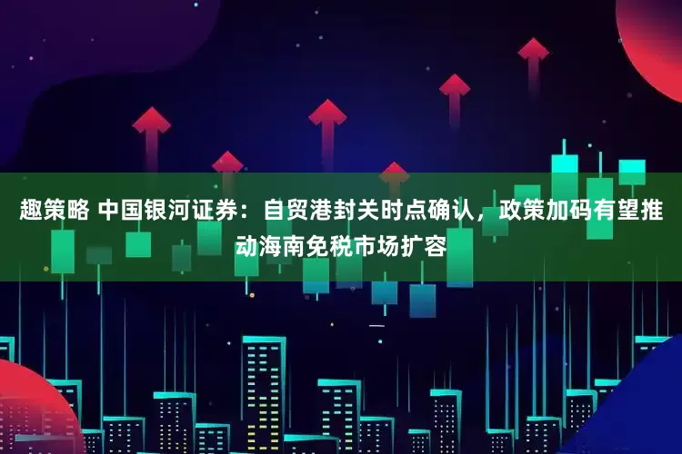 趣策略 中国银河证券：自贸港封关时点确认，政策加码有望推动海南免税市场扩容