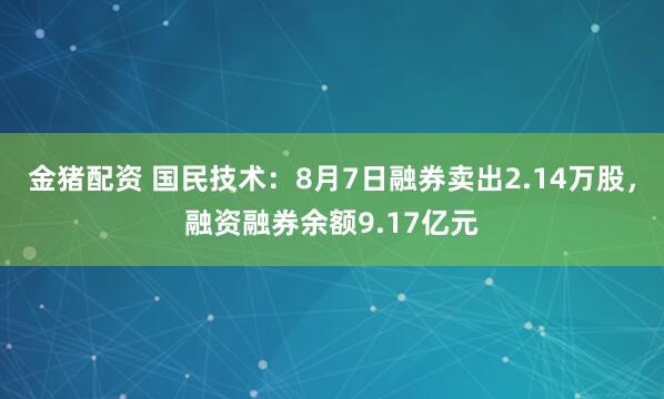 金猪配资 国民技术：8月7日融券卖出2.14万股，融资融券余额9.17亿元